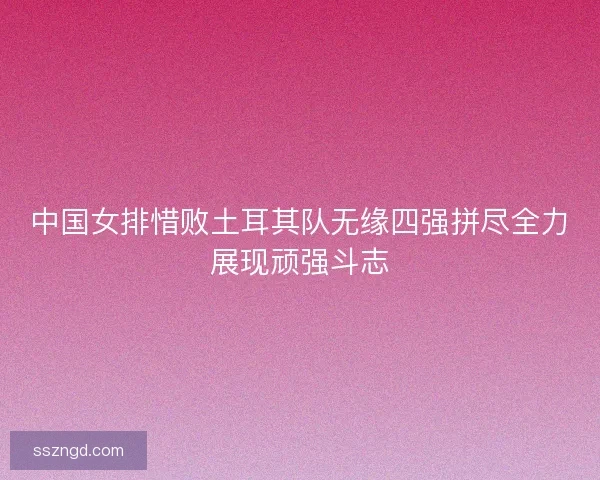 中国女排惜败土耳其队无缘四强拼尽全力展现顽强斗志