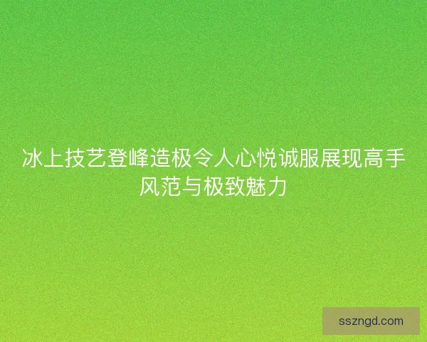 冰上技艺登峰造极令人心悦诚服展现高手风范与极致魅力 冰上技艺登峰造极令人心悦诚服展现高手风范与极致魅力