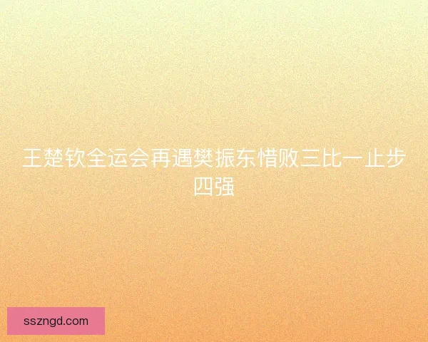 王楚钦全运会再遇樊振东惜败三比一止步四强