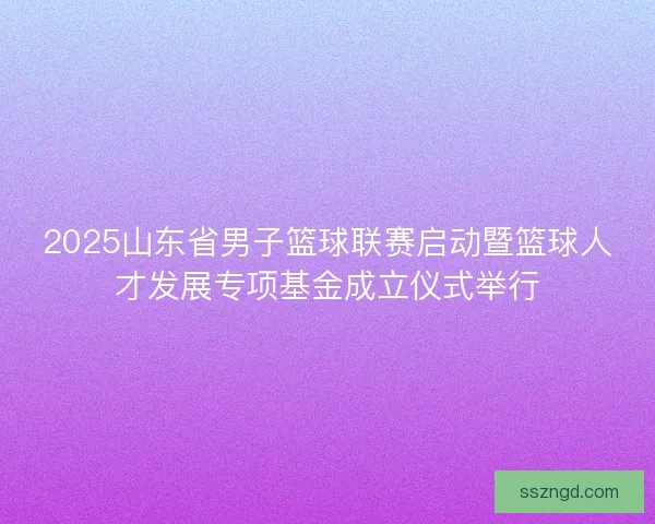 2025山东省男子篮球联赛启动暨篮球人才发展专项基金成立仪式举行 2025山东省男子篮球联赛启动暨篮球人才发展专项基金成立仪式举行