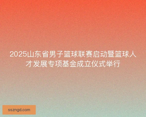 2025山东省男子篮球联赛启动暨篮球人才发展专项基金成立仪式举行 2025山东省男子篮球联赛启动暨篮球人才发展专项基金成立仪式举行