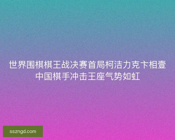 世界围棋棋王战决赛首局柯洁力克卞相壹中国棋手冲击王座气势如虹 世界围棋棋王战决赛首局柯洁力克卞相壹中国棋手冲击王座气势如虹