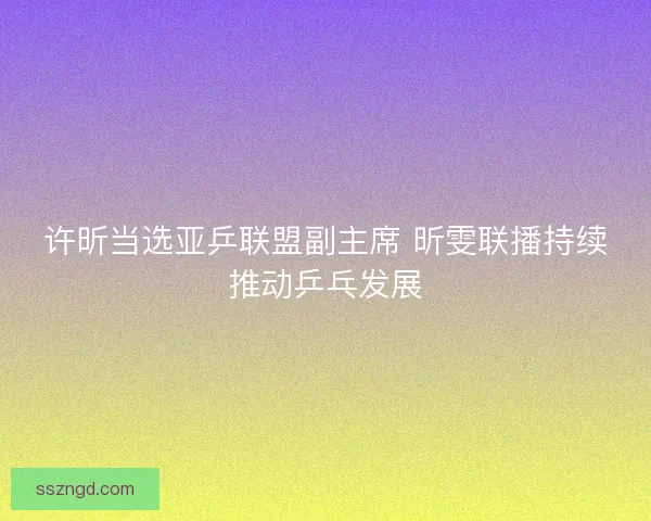 许昕当选亚乒联盟副主席 昕雯联播持续推动乒乓发展 许昕当选亚乒联盟副主席 昕雯联播持续推动乒乓发展