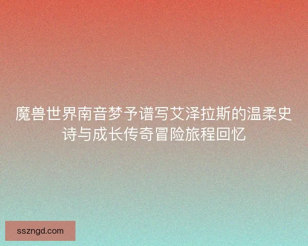 魔兽世界南音梦予谱写艾泽拉斯的温柔史诗与成长传奇冒险旅程回忆 魔兽世界南音梦予谱写艾泽拉斯的温柔史诗与成长传奇冒险旅程回忆