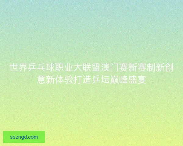 世界乒乓球职业大联盟澳门赛新赛制新创意新体验打造乒坛巅峰盛宴 世界乒乓球职业大联盟澳门赛新赛制新创意新体验打造乒坛巅峰盛宴