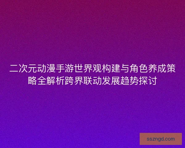 二次元动漫手游世界观构建与角色养成策略全解析跨界联动发展趋势探讨 二次元动漫手游世界观构建与角色养成策略全解析跨界联动发展趋势探讨