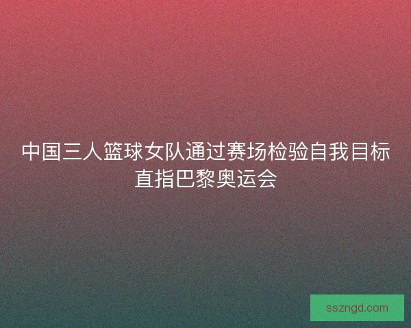 中国三人篮球女队通过赛场检验自我目标直指巴黎奥运会 中国三人篮球女队通过赛场检验自我目标直指巴黎奥运会