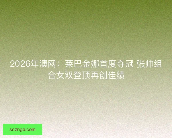 2026年澳网：莱巴金娜首度夺冠 张帅组合女双登顶再创佳绩