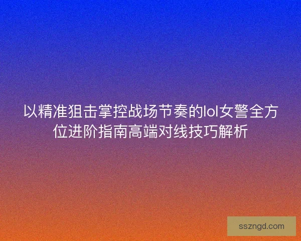 以精准狙击掌控战场节奏的lol女警全方位进阶指南高端对线技巧解析 以精准狙击掌控战场节奏的lol女警全方位进阶指南高端对线技巧解析