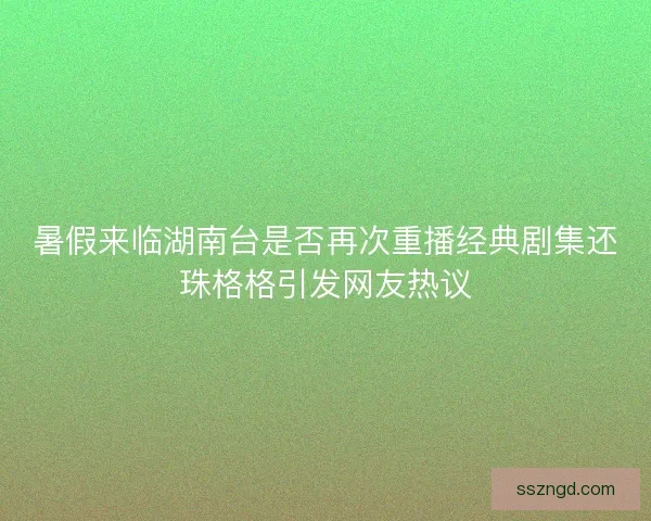 暑假来临湖南台是否再次重播经典剧集还珠格格引发网友热议 暑假来临湖南台是否再次重播经典剧集还珠格格引发网友热议